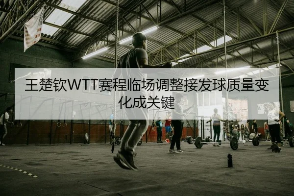 王楚钦WTT赛程临场调整接发球质量变化成关键